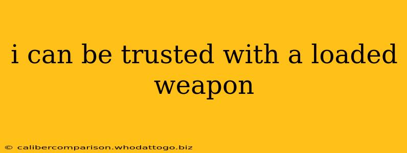 i can be trusted with a loaded weapon