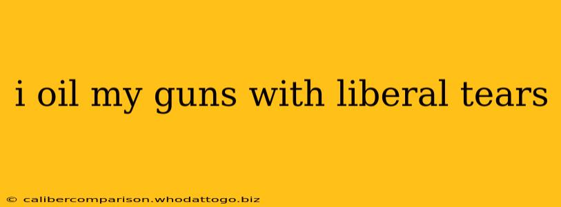 i oil my guns with liberal tears